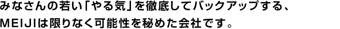 みなさんの若い「やる気」を徹底してバックアップする、 MEIJIは限りなく可能性を秘めた会社です。