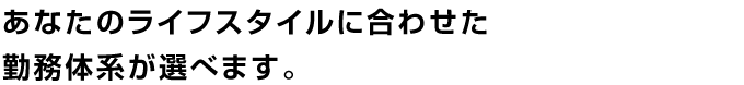あなたのライフスタイルに合わせた勤務体系が選べます。